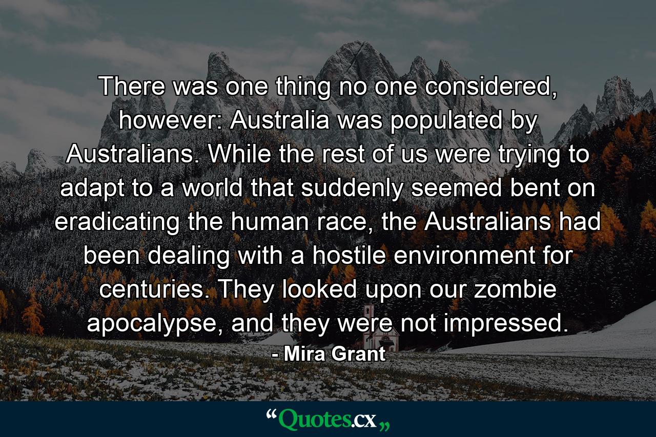 There was one thing no one considered, however: Australia was populated by Australians. While the rest of us were trying to adapt to a world that suddenly seemed bent on eradicating the human race, the Australians had been dealing with a hostile environment for centuries. They looked upon our zombie apocalypse, and they were not impressed. - Quote by Mira Grant