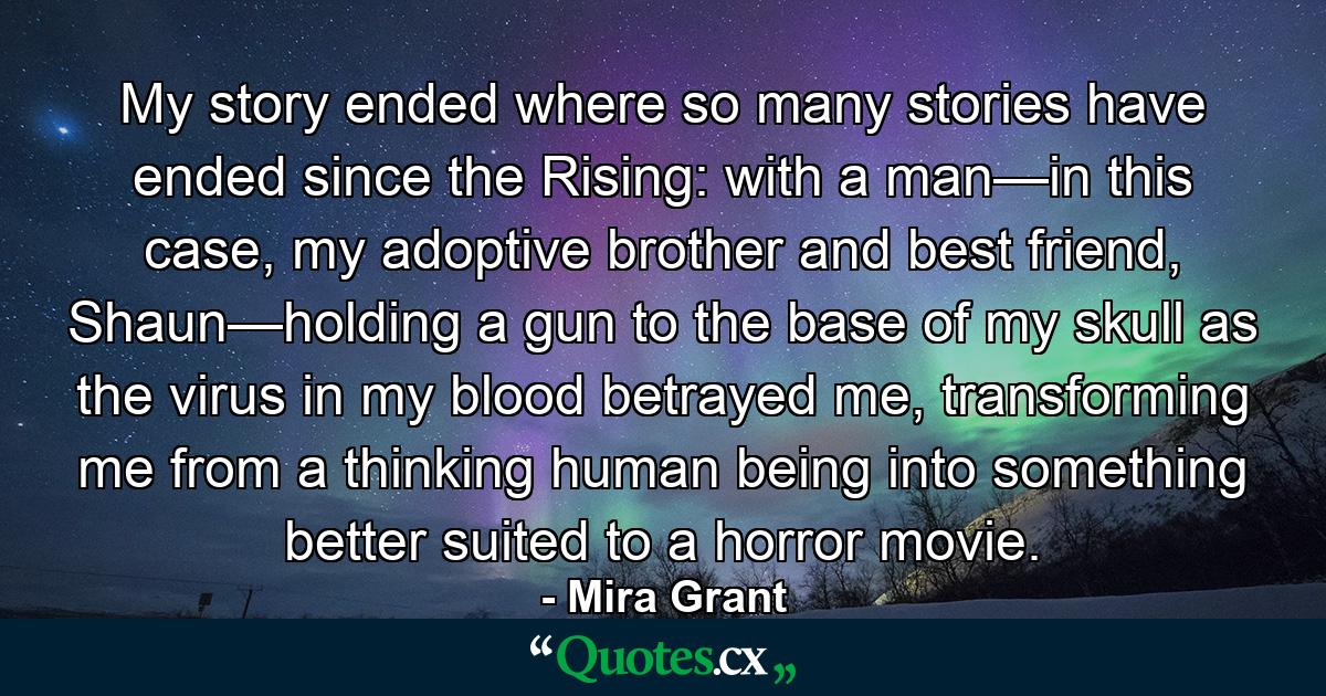 My story ended where so many stories have ended since the Rising: with a man—in this case, my adoptive brother and best friend, Shaun—holding a gun to the base of my skull as the virus in my blood betrayed me, transforming me from a thinking human being into something better suited to a horror movie. - Quote by Mira Grant