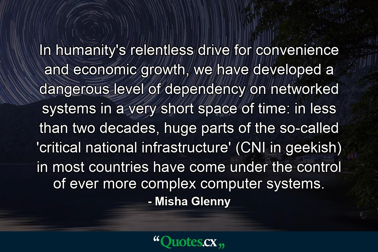 In humanity's relentless drive for convenience and economic growth, we have developed a dangerous level of dependency on networked systems in a very short space of time: in less than two decades, huge parts of the so-called 'critical national infrastructure' (CNI in geekish) in most countries have come under the control of ever more complex computer systems. - Quote by Misha Glenny