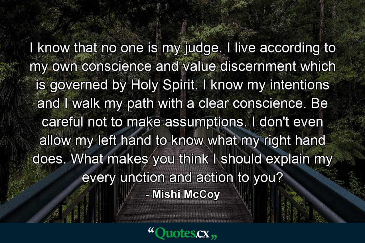 I know that no one is my judge. I live according to my own conscience and value discernment which is governed by Holy Spirit. I know my intentions and I walk my path with a clear conscience. Be careful not to make assumptions. I don't even allow my left hand to know what my right hand does. What makes you think I should explain my every unction and action to you? - Quote by Mishi McCoy