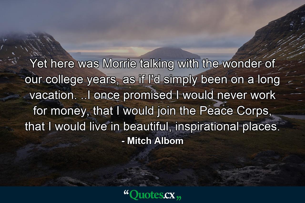 Yet here was Morrie talking with the wonder of our college years, as if I'd simply been on a long vacation. ..I once promised I would never work for money, that I would join the Peace Corps, that I would live in beautiful, inspirational places. - Quote by Mitch Albom