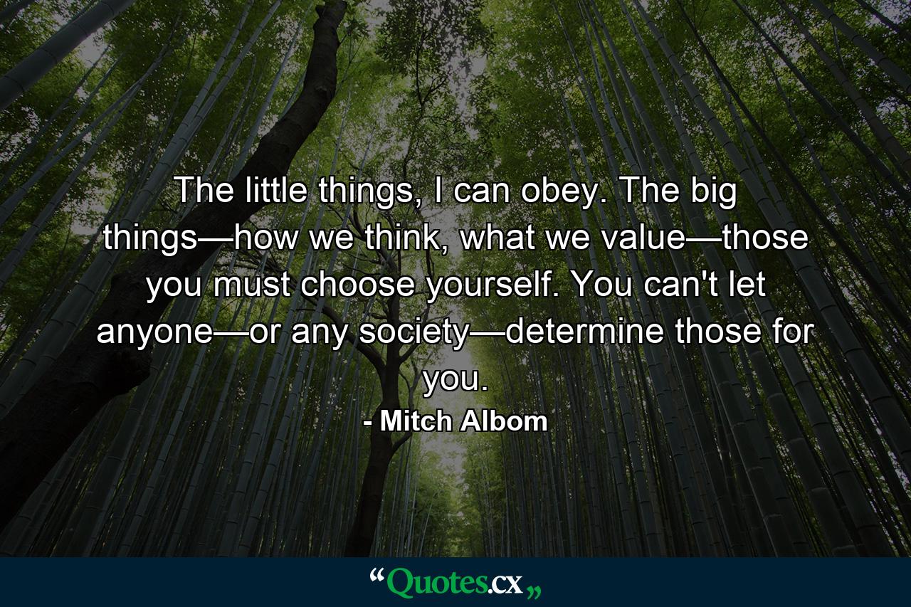 The little things, I can obey. The big things—how we think, what we value—those you must choose yourself. You can't let anyone—or any society—determine those for you. - Quote by Mitch Albom