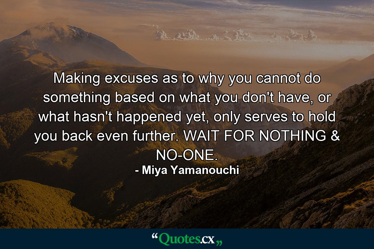 Making excuses as to why you cannot do something based on what you don't have, or what hasn't happened yet, only serves to hold you back even further. WAIT FOR NOTHING & NO-ONE. - Quote by Miya Yamanouchi