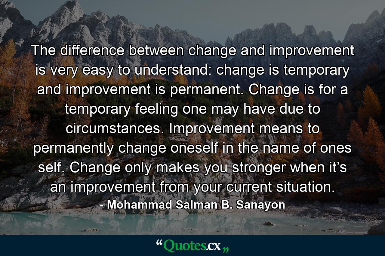 The difference between change and improvement is very easy to understand: change is temporary and improvement is permanent. Change is for a temporary feeling one may have due to circumstances. Improvement means to permanently change oneself in the name of ones self. Change only makes you stronger when it’s an improvement from your current situation. - Quote by Mohammad Salman B. Sanayon