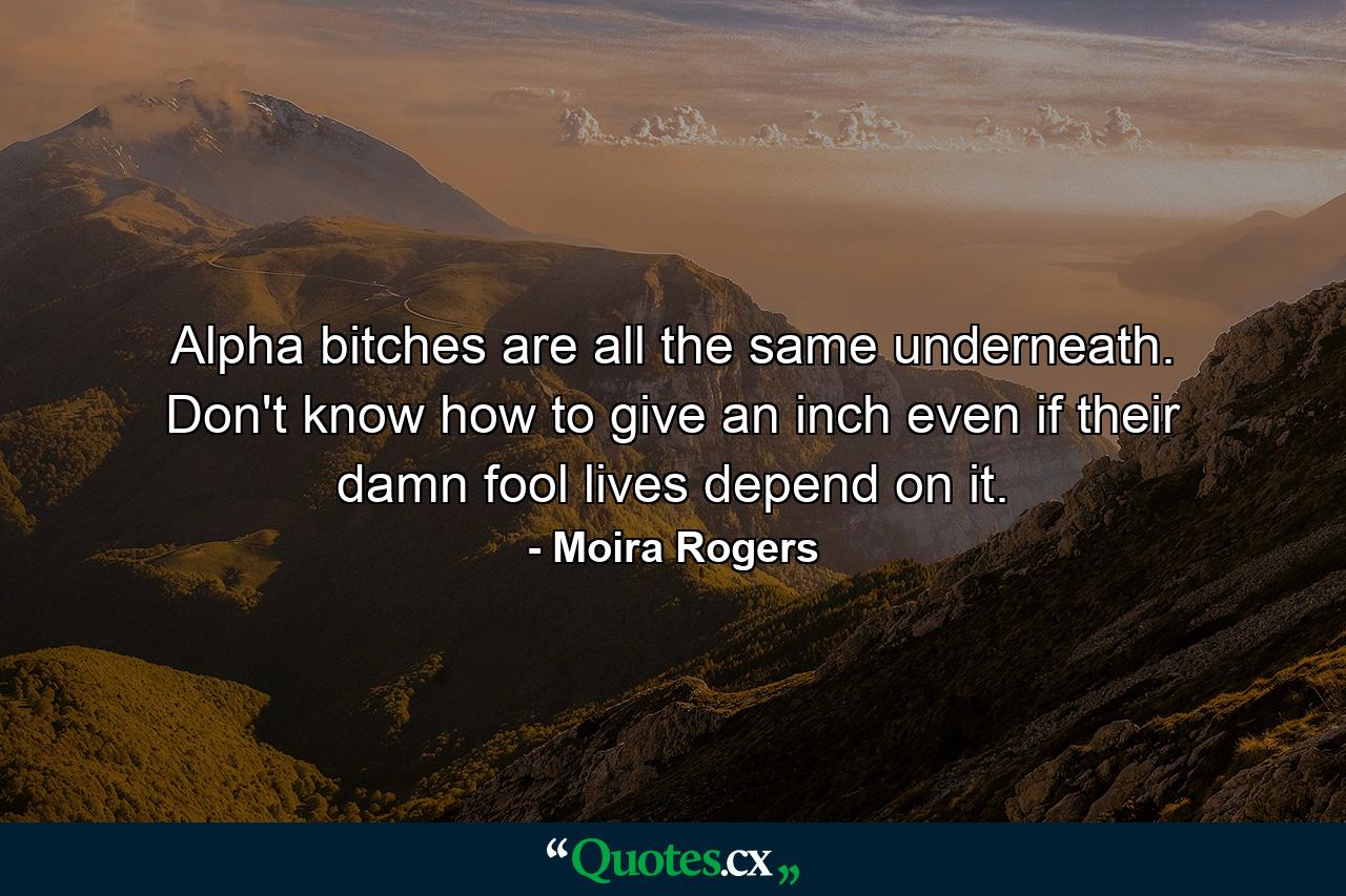 Alpha bitches are all the same underneath. Don't know how to give an inch even if their damn fool lives depend on it. - Quote by Moira Rogers