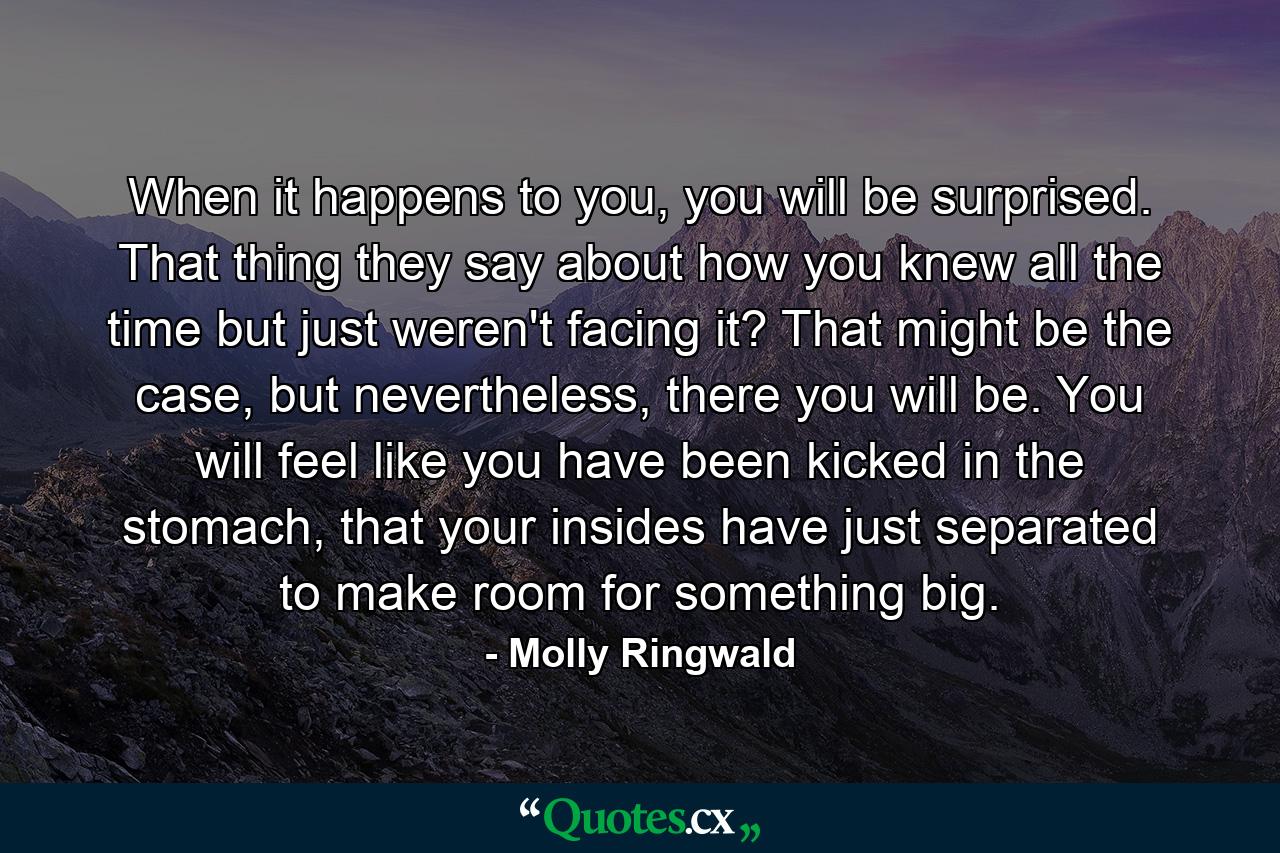 When it happens to you, you will be surprised. That thing they say about how you knew all the time but just weren't facing it? That might be the case, but nevertheless, there you will be. You will feel like you have been kicked in the stomach, that your insides have just separated to make room for something big. - Quote by Molly Ringwald