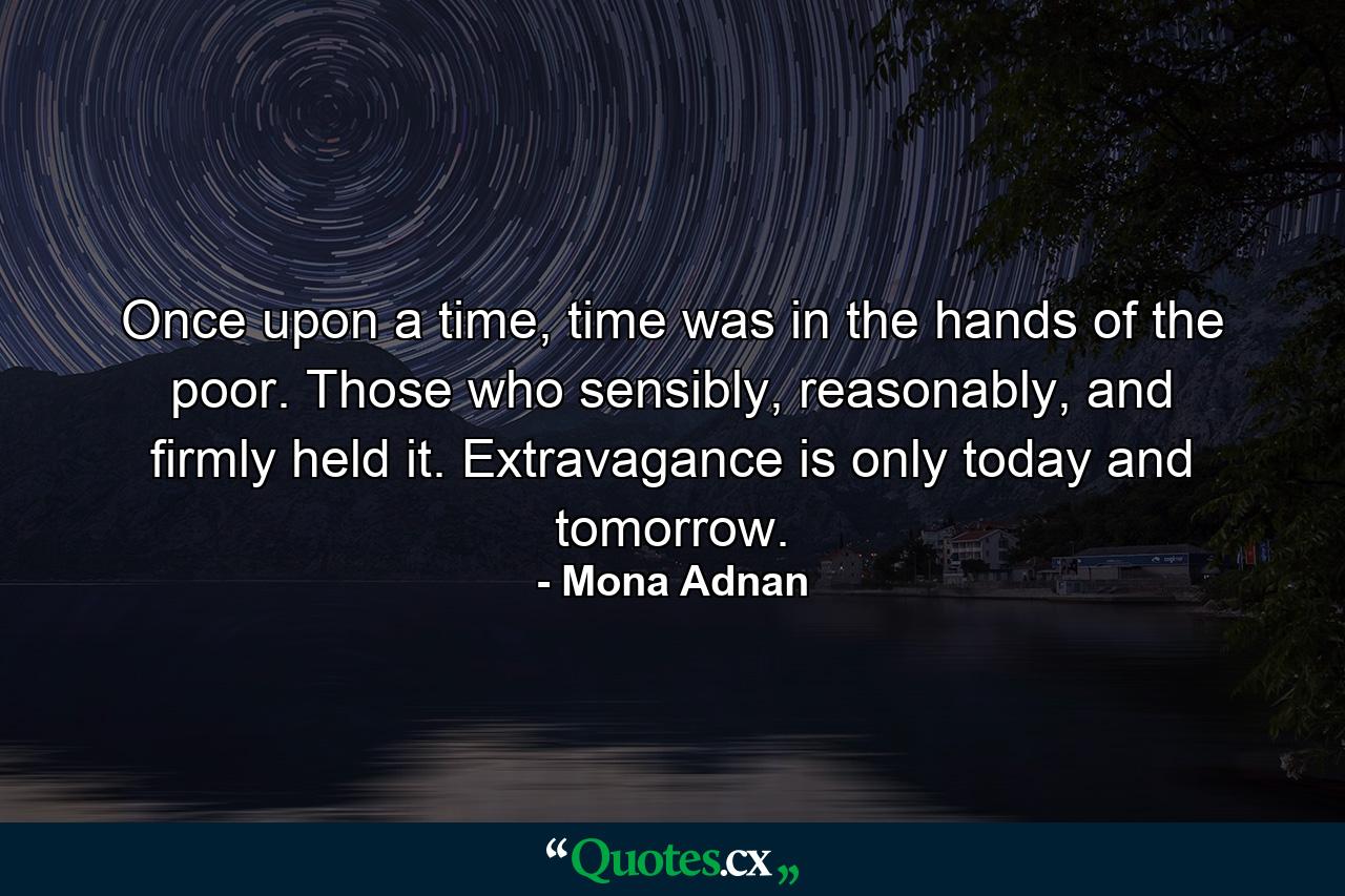 Once upon a time, time was in the hands of the poor. Those who sensibly, reasonably, and firmly held it. Extravagance is only today and tomorrow. - Quote by Mona Adnan