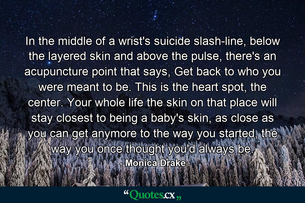 In the middle of a wrist's suicide slash-line, below the layered skin and above the pulse, there's an acupuncture point that says, Get back to who you were meant to be. This is the heart spot, the center. Your whole life the skin on that place will stay closest to being a baby's skin, as close as you can get anymore to the way you started, the way you once thought you'd always be. - Quote by Monica Drake