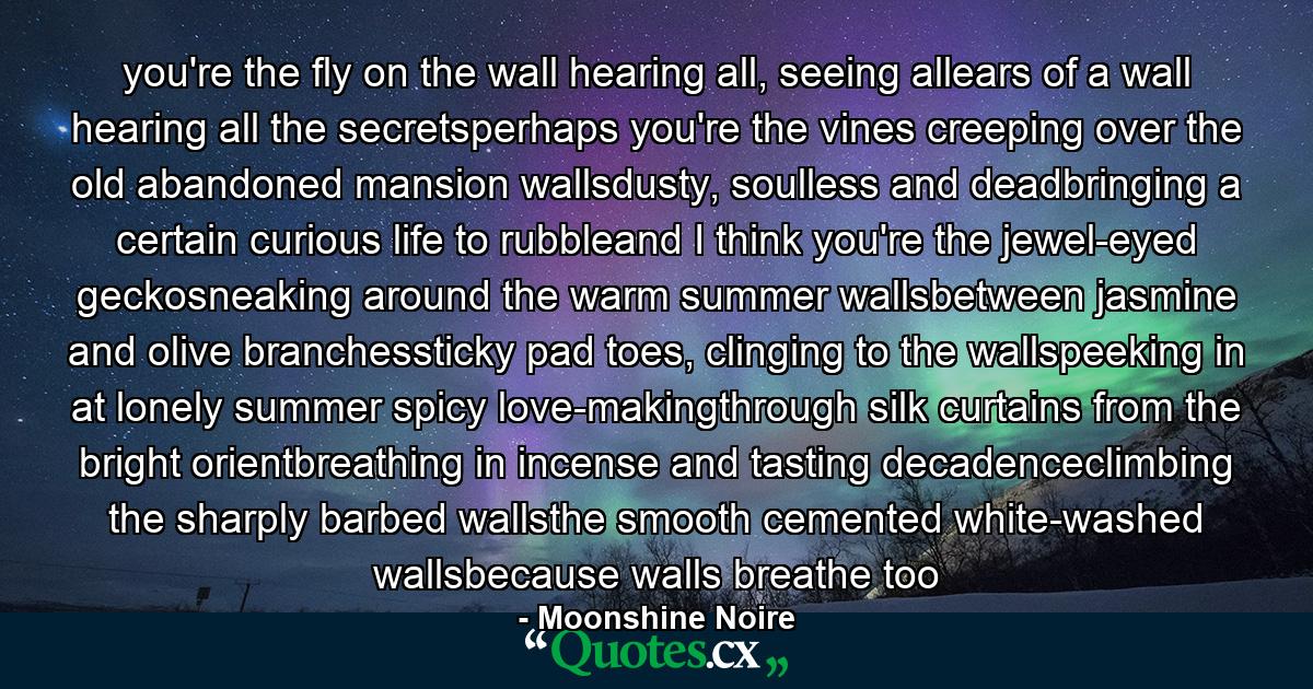 you're the fly on the wall hearing all, seeing allears of a wall hearing all the secretsperhaps you're the vines creeping over the old abandoned mansion wallsdusty, soulless and deadbringing a certain curious life to rubbleand I think you're the jewel-eyed geckosneaking around the warm summer wallsbetween jasmine and olive branchessticky pad toes, clinging to the wallspeeking in at lonely summer spicy love-makingthrough silk curtains from the bright orientbreathing in incense and tasting decadenceclimbing the sharply barbed wallsthe smooth cemented white-washed wallsbecause walls breathe too - Quote by Moonshine Noire