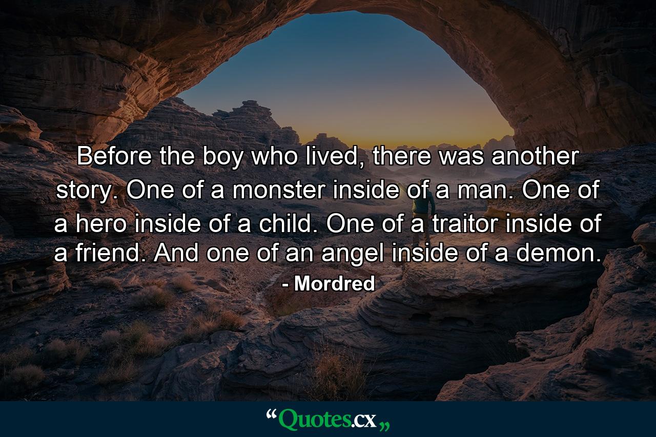 Before the boy who lived, there was another story. One of a monster inside of a man. One of a hero inside of a child. One of a traitor inside of a friend. And one of an angel inside of a demon. - Quote by Mordred