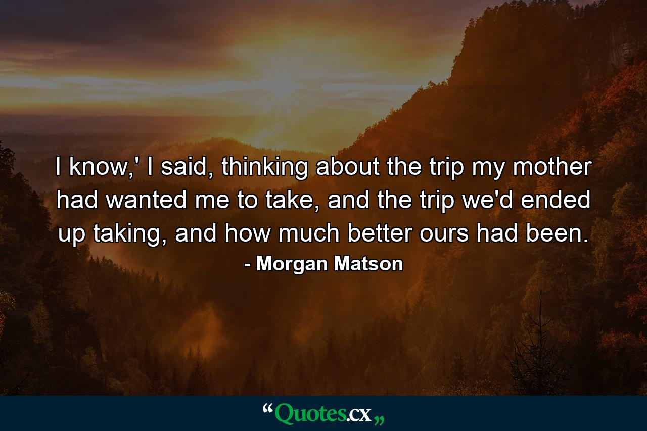 I know,' I said, thinking about the trip my mother had wanted me to take, and the trip we'd ended up taking, and how much better ours had been. - Quote by Morgan Matson