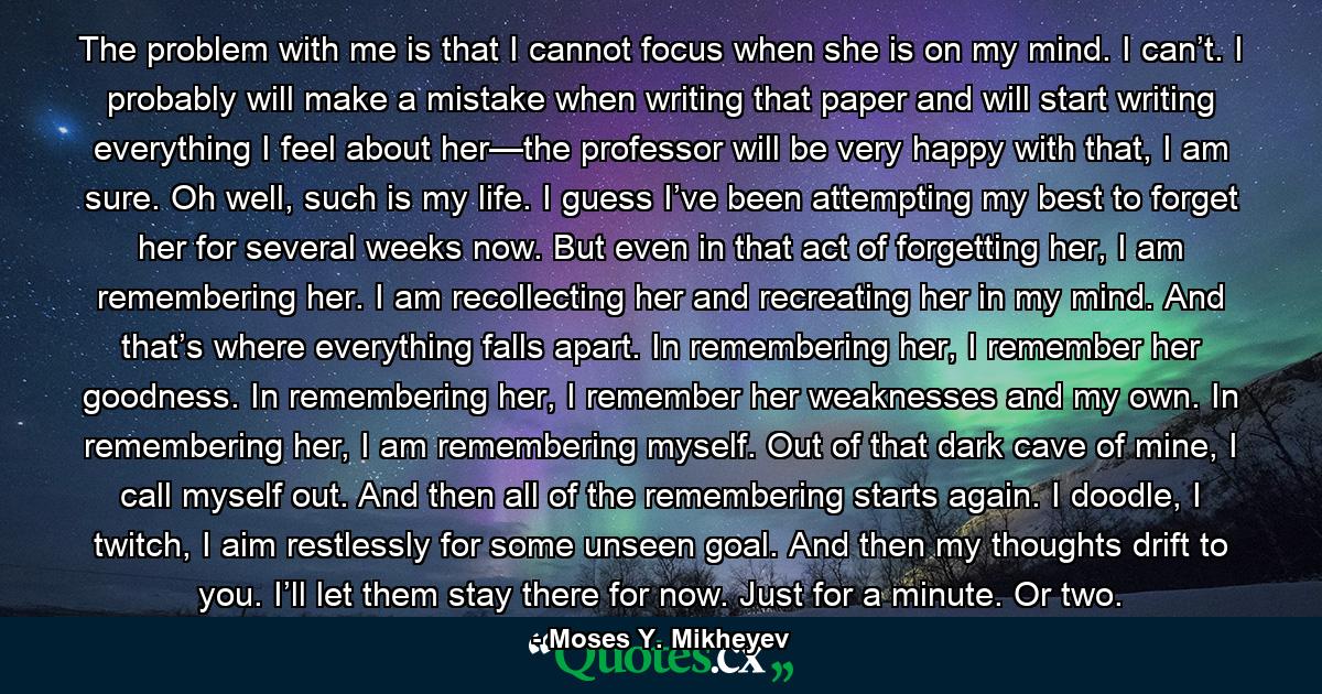 The problem with me is that I cannot focus when she is on my mind. I can’t. I probably will make a mistake when writing that paper and will start writing everything I feel about her—the professor will be very happy with that, I am sure. Oh well, such is my life. I guess I’ve been attempting my best to forget her for several weeks now. But even in that act of forgetting her, I am remembering her. I am recollecting her and recreating her in my mind. And that’s where everything falls apart. In remembering her, I remember her goodness. In remembering her, I remember her weaknesses and my own. In remembering her, I am remembering myself. Out of that dark cave of mine, I call myself out. And then all of the remembering starts again. I doodle, I twitch, I aim restlessly for some unseen goal. And then my thoughts drift to you. I’ll let them stay there for now. Just for a minute. Or two. - Quote by Moses Y. Mikheyev