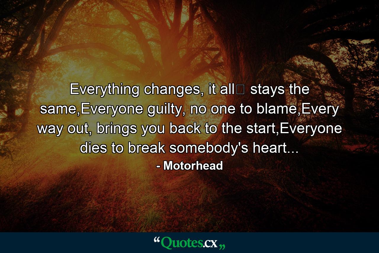 Everything changes, it all﻿ stays the same,Everyone guilty, no one to blame,Every way out, brings you back to the start,Everyone dies to break somebody's heart... - Quote by Motorhead