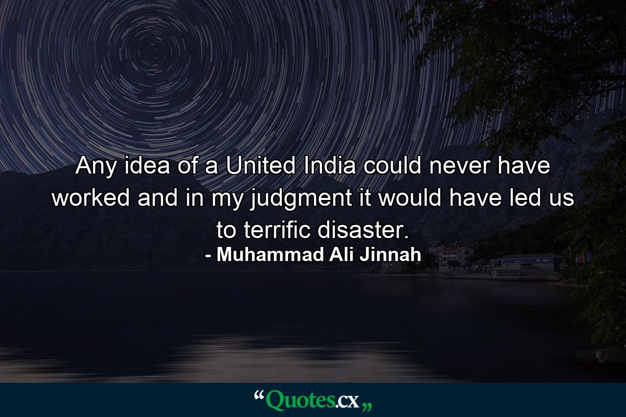 Any idea of a United India could never have worked and in my judgment it would have led us to terrific disaster. - Quote by Muhammad Ali Jinnah