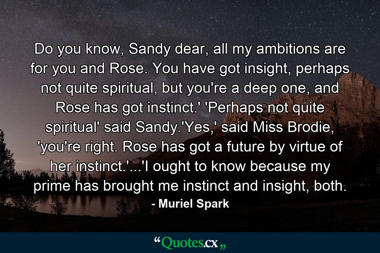 Do you know, Sandy dear, all my ambitions are for you and Rose. You have got insight, perhaps not quite spiritual, but you're a deep one, and Rose has got instinct.' 'Perhaps not quite spiritual' said Sandy.'Yes,' said Miss Brodie, 'you're right. Rose has got a future by virtue of her instinct.'...'I ought to know because my prime has brought me instinct and insight, both. - Quote by Muriel Spark