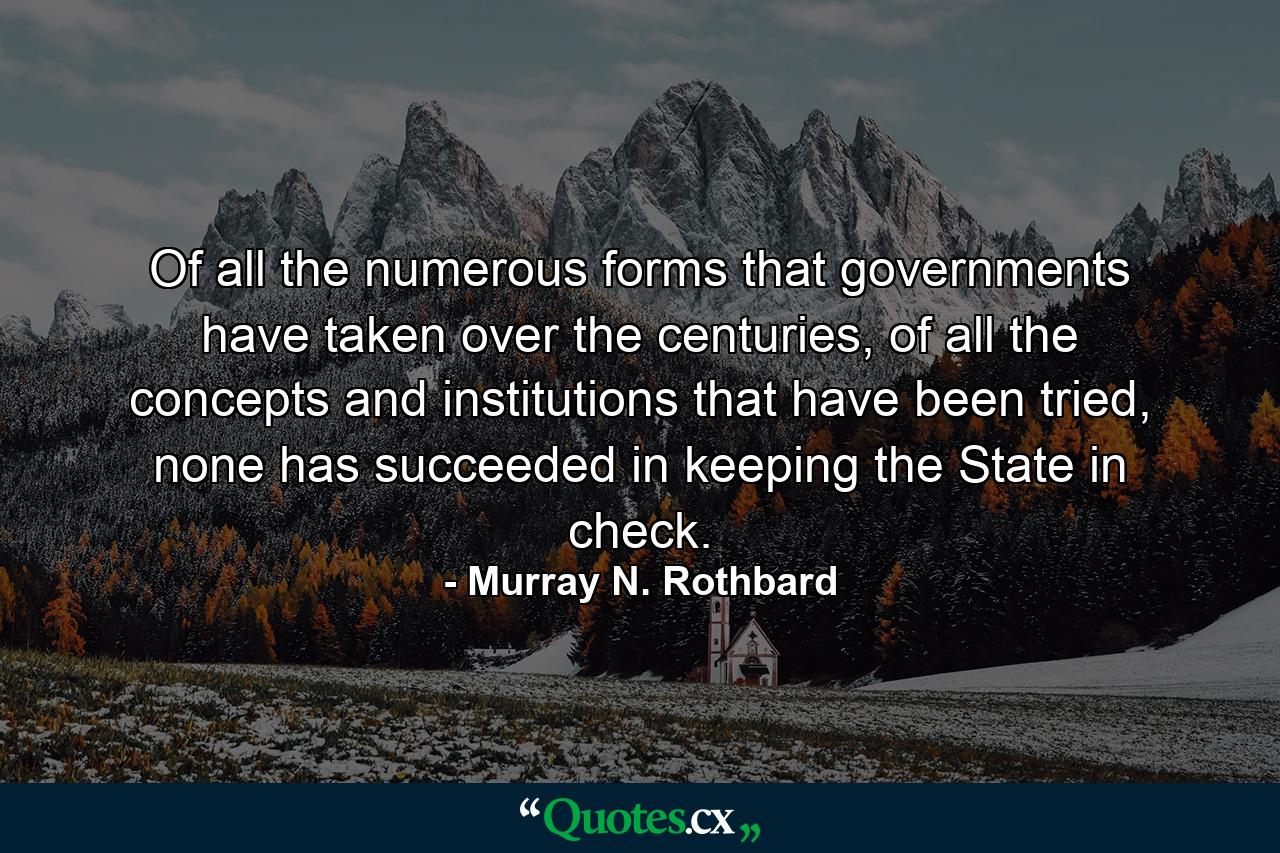 Of all the numerous forms that governments have taken over the centuries, of all the concepts and institutions that have been tried, none has succeeded in keeping the State in check. - Quote by Murray N. Rothbard