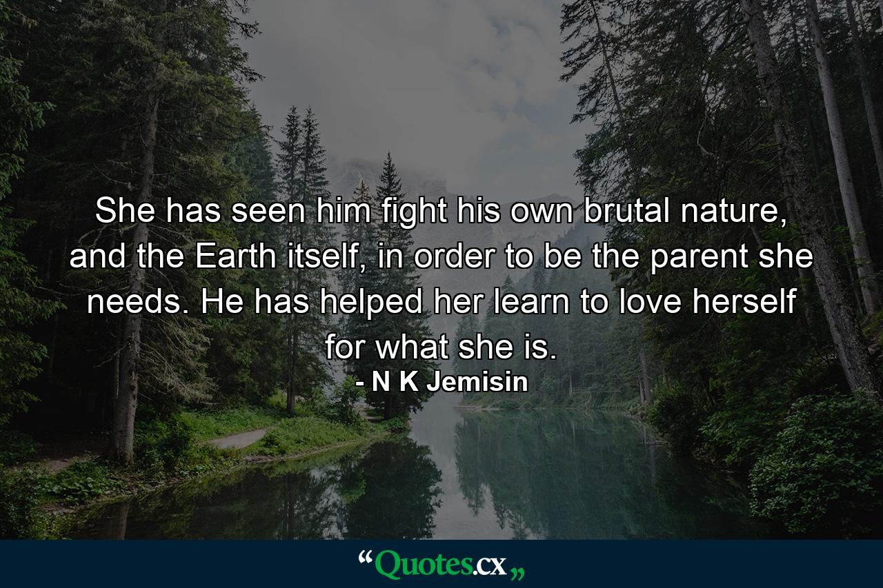 She has seen him fight his own brutal nature, and the Earth itself, in order to be the parent she needs. He has helped her learn to love herself for what she is. - Quote by N K Jemisin