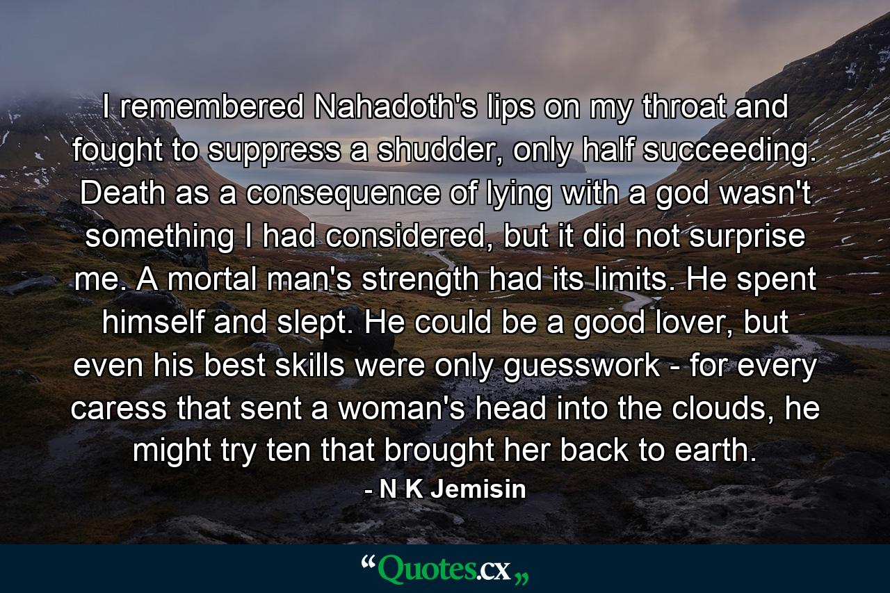 I remembered Nahadoth's lips on my throat and fought to suppress a shudder, only half succeeding. Death as a consequence of lying with a god wasn't something I had considered, but it did not surprise me. A mortal man's strength had its limits. He spent himself and slept. He could be a good lover, but even his best skills were only guesswork - for every caress that sent a woman's head into the clouds, he might try ten that brought her back to earth. - Quote by N K Jemisin