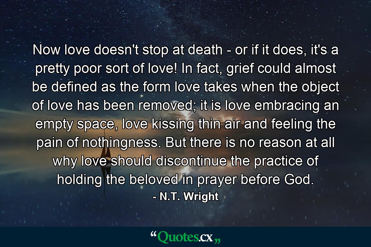 Now love doesn't stop at death - or if it does, it's a pretty poor sort of love! In fact, grief could almost be defined as the form love takes when the object of love has been removed; it is love embracing an empty space, love kissing thin air and feeling the pain of nothingness. But there is no reason at all why love should discontinue the practice of holding the beloved in prayer before God. - Quote by N.T. Wright