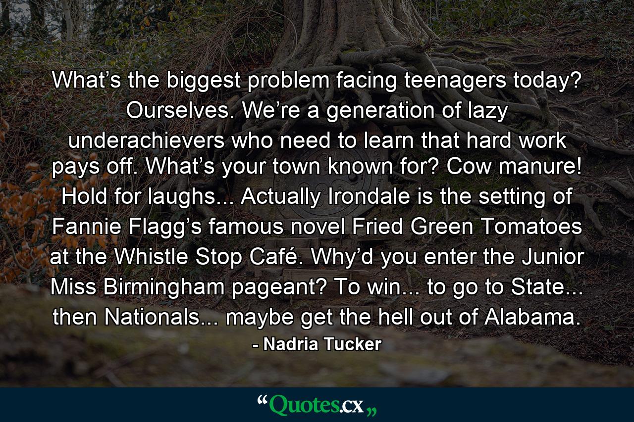 What’s the biggest problem facing teenagers today? Ourselves. We’re a generation of lazy underachievers who need to learn that hard work pays off. What’s your town known for? Cow manure! Hold for laughs... Actually Irondale is the setting of Fannie Flagg’s famous novel Fried Green Tomatoes at the Whistle Stop Café. Why’d you enter the Junior Miss Birmingham pageant? To win... to go to State... then Nationals... maybe get the hell out of Alabama. - Quote by Nadria Tucker