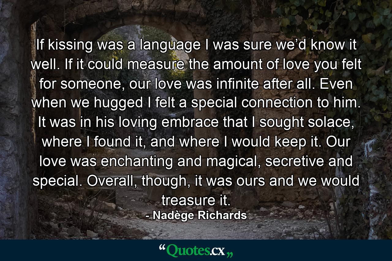 If kissing was a language I was sure we’d know it well. If it could measure the amount of love you felt for someone, our love was infinite after all. Even when we hugged I felt a special connection to him. It was in his loving embrace that I sought solace, where I found it, and where I would keep it. Our love was enchanting and magical, secretive and special. Overall, though, it was ours and we would treasure it. - Quote by Nadège Richards