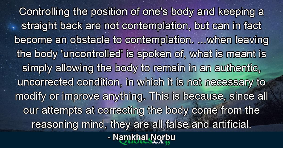 Controlling the position of one's body and keeping a straight back are not contemplation, but can in fact become an obstacle to contemplation. ...when leaving the body 'uncontrolled' is spoken of, what is meant is simply allowing the body to remain in an authentic, uncorrected condition, in which it is not necessary to modify or improve anything. This is because, since all our attempts at correcting the body come from the reasoning mind, they are all false and artificial. - Quote by Namkhai Norbu