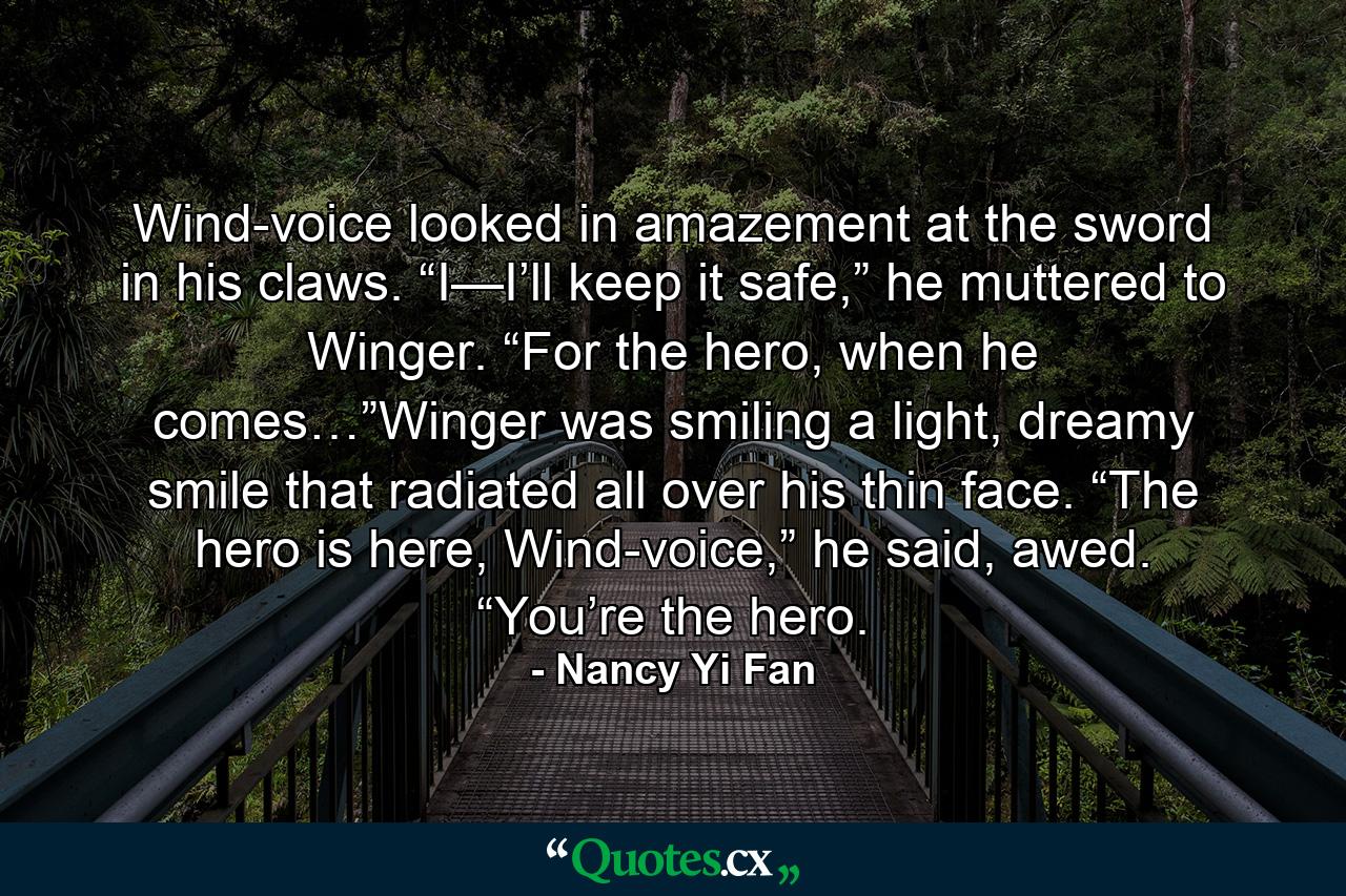 Wind-voice looked in amazement at the sword in his claws. “I—I’ll keep it safe,” he muttered to Winger. “For the hero, when he comes…”Winger was smiling a light, dreamy smile that radiated all over his thin face. “The hero is here, Wind-voice,” he said, awed. “You’re the hero. - Quote by Nancy Yi Fan