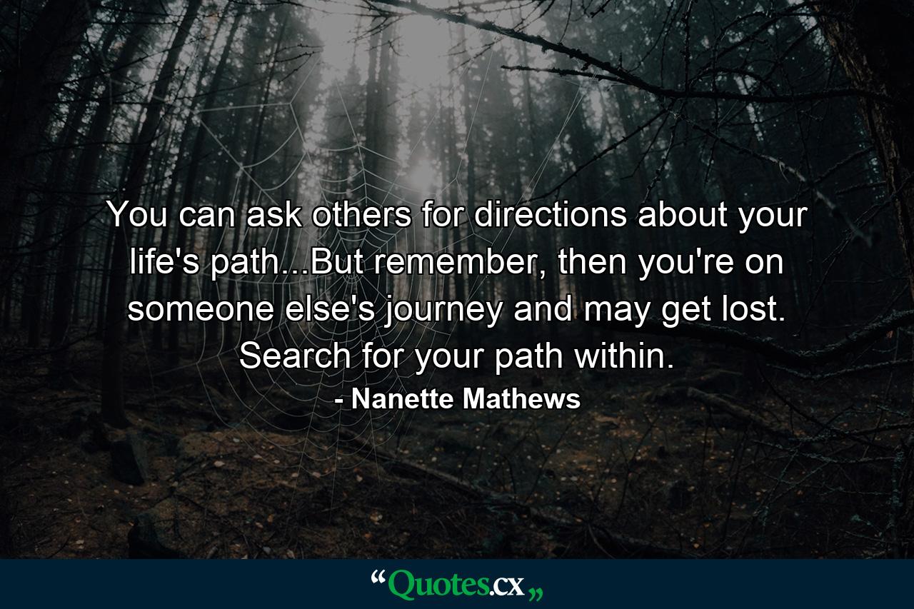 You can ask others for directions about your life's path...But remember, then you're on someone else's journey and may get lost. Search for your path within. - Quote by Nanette Mathews