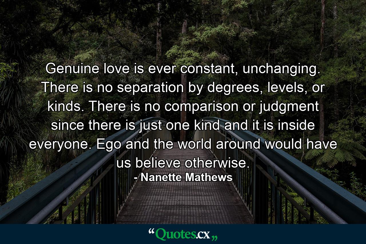 Genuine love is ever constant, unchanging. There is no separation by degrees, levels, or kinds. There is no comparison or judgment since there is just one kind and it is inside everyone. Ego and the world around would have us believe otherwise. - Quote by Nanette Mathews