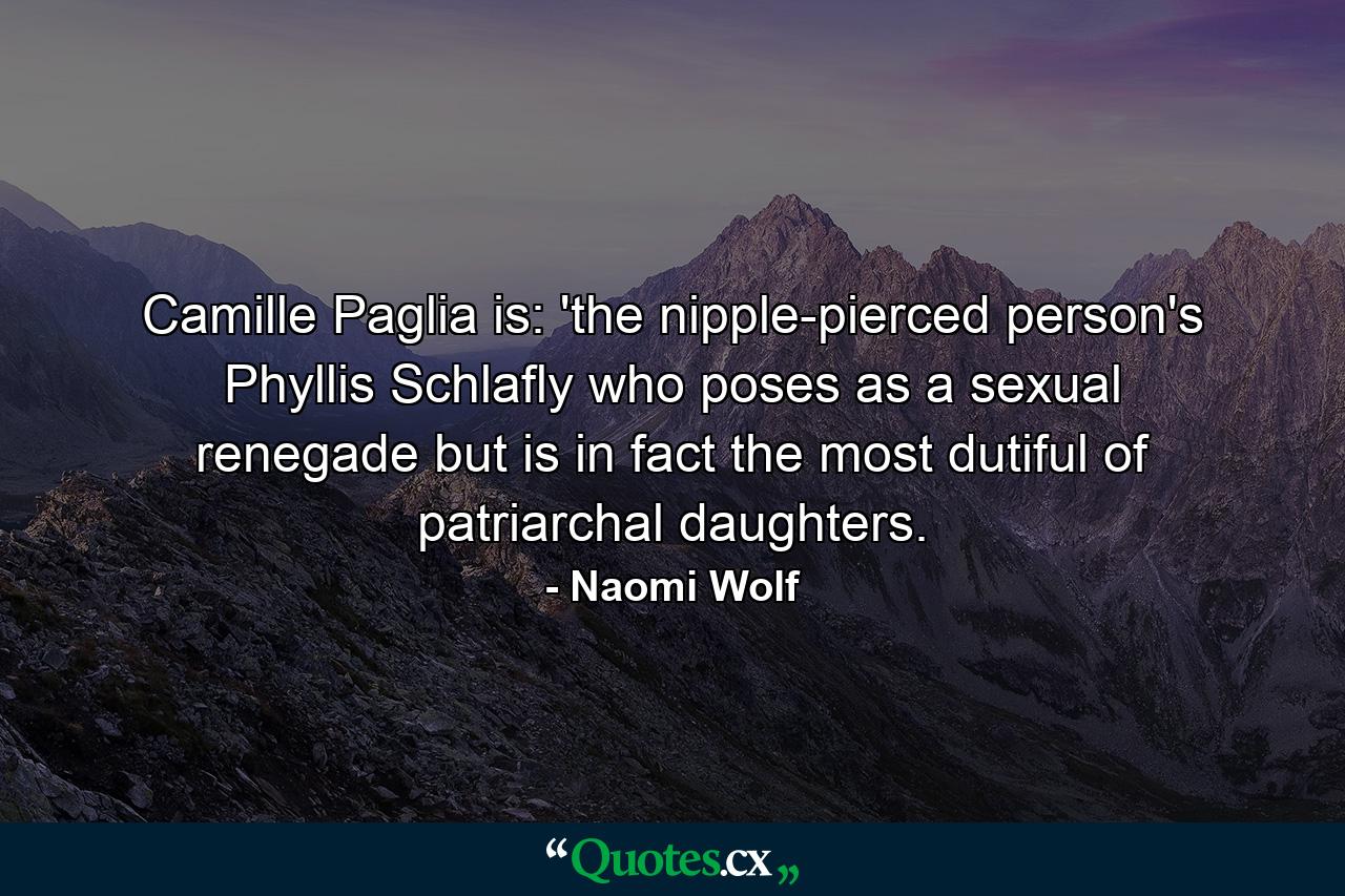 Camille Paglia is: 'the nipple-pierced person's Phyllis Schlafly who poses as a sexual renegade but is in fact the most dutiful of patriarchal daughters. - Quote by Naomi Wolf