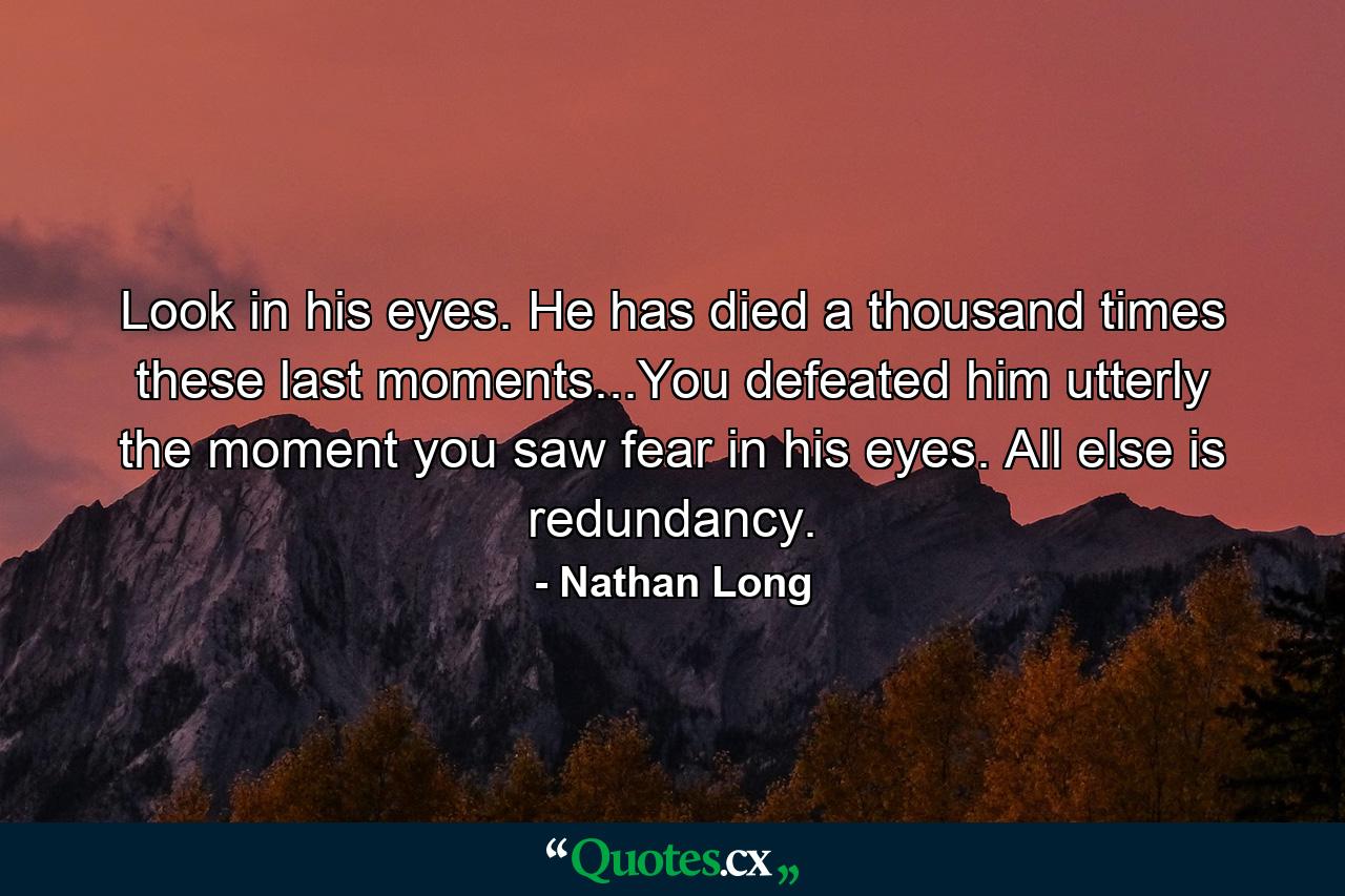 Look in his eyes. He has died a thousand times these last moments...You defeated him utterly the moment you saw fear in his eyes. All else is redundancy. - Quote by Nathan Long