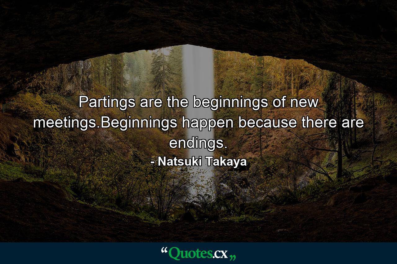 Partings are the beginnings of new meetings.Beginnings happen because there are endings. - Quote by Natsuki Takaya