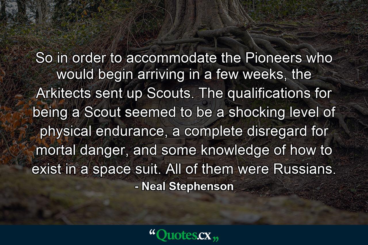 So in order to accommodate the Pioneers who would begin arriving in a few weeks, the Arkitects sent up Scouts. The qualifications for being a Scout seemed to be a shocking level of physical endurance, a complete disregard for mortal danger, and some knowledge of how to exist in a space suit. All of them were Russians. - Quote by Neal Stephenson