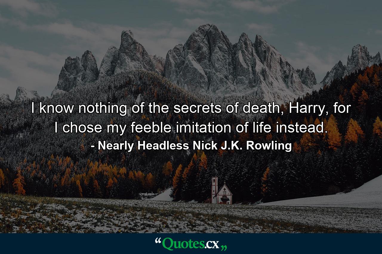 I know nothing of the secrets of death, Harry, for I chose my feeble imitation of life instead. - Quote by Nearly Headless Nick J.K. Rowling