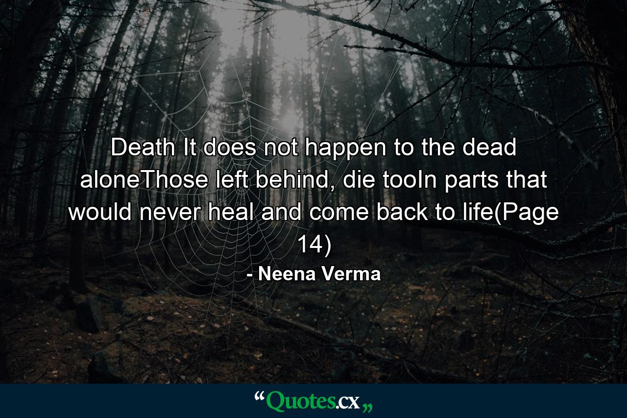 Death It does not happen to the dead aloneThose left behind, die tooIn parts that would never heal and come back to life(Page 14) - Quote by Neena Verma