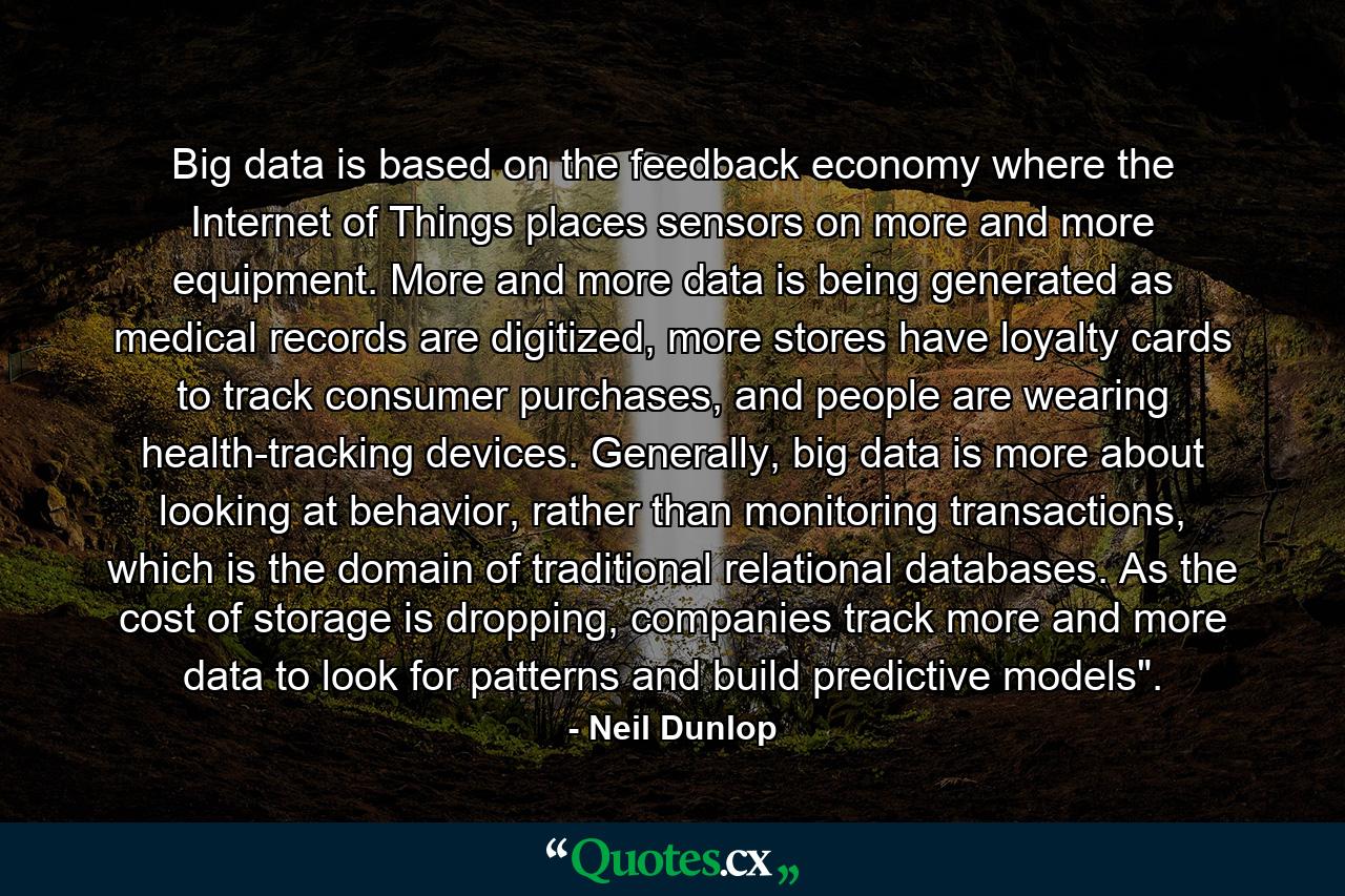 Big data is based on the feedback economy where the Internet of Things places sensors on more and more equipment. More and more data is being generated as medical records are digitized, more stores have loyalty cards to track consumer purchases, and people are wearing health-tracking devices. Generally, big data is more about looking at behavior, rather than monitoring transactions, which is the domain of traditional relational databases. As the cost of storage is dropping, companies track more and more data to look for patterns and build predictive models