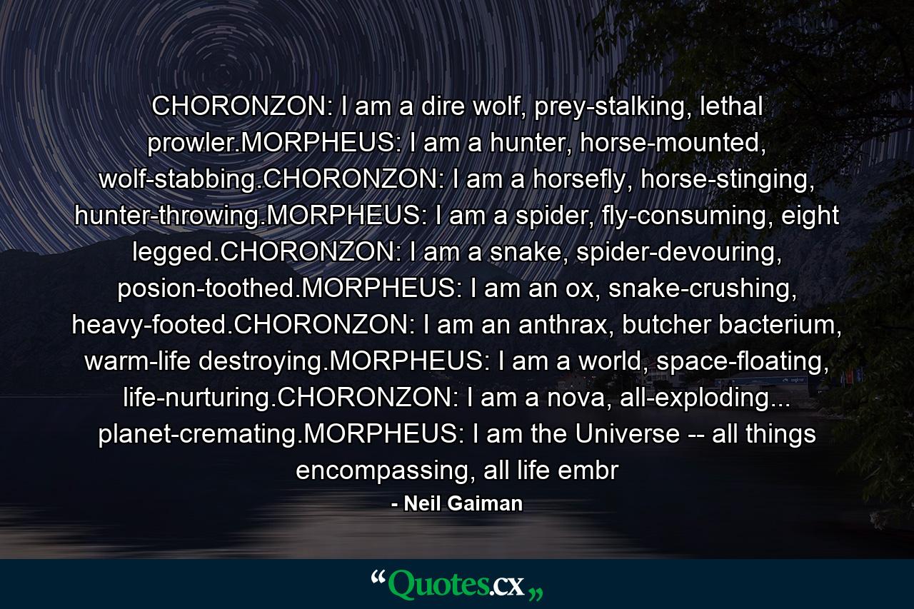 CHORONZON: I am a dire wolf, prey-stalking, lethal prowler.MORPHEUS: I am a hunter, horse-mounted, wolf-stabbing.CHORONZON: I am a horsefly, horse-stinging, hunter-throwing.MORPHEUS: I am a spider, fly-consuming, eight legged.CHORONZON: I am a snake, spider-devouring, posion-toothed.MORPHEUS: I am an ox, snake-crushing, heavy-footed.CHORONZON: I am an anthrax, butcher bacterium, warm-life destroying.MORPHEUS: I am a world, space-floating, life-nurturing.CHORONZON: I am a nova, all-exploding... planet-cremating.MORPHEUS: I am the Universe -- all things encompassing, all life embr - Quote by Neil Gaiman