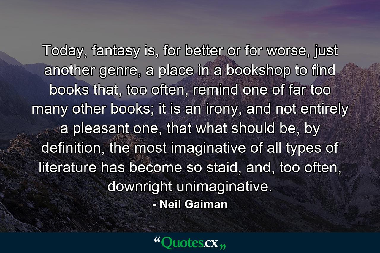 Today, fantasy is, for better or for worse, just another genre, a place in a bookshop to find books that, too often, remind one of far too many other books; it is an irony, and not entirely a pleasant one, that what should be, by definition, the most imaginative of all types of literature has become so staid, and, too often, downright unimaginative. - Quote by Neil Gaiman