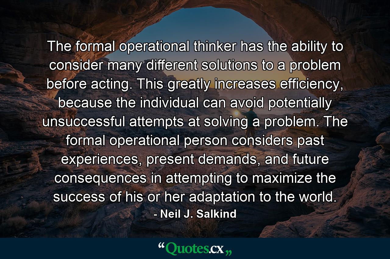 The formal operational thinker has the ability to consider many different solutions to a problem before acting. This greatly increases efficiency, because the individual can avoid potentially unsuccessful attempts at solving a problem. The formal operational person considers past experiences, present demands, and future consequences in attempting to maximize the success of his or her adaptation to the world. - Quote by Neil J. Salkind