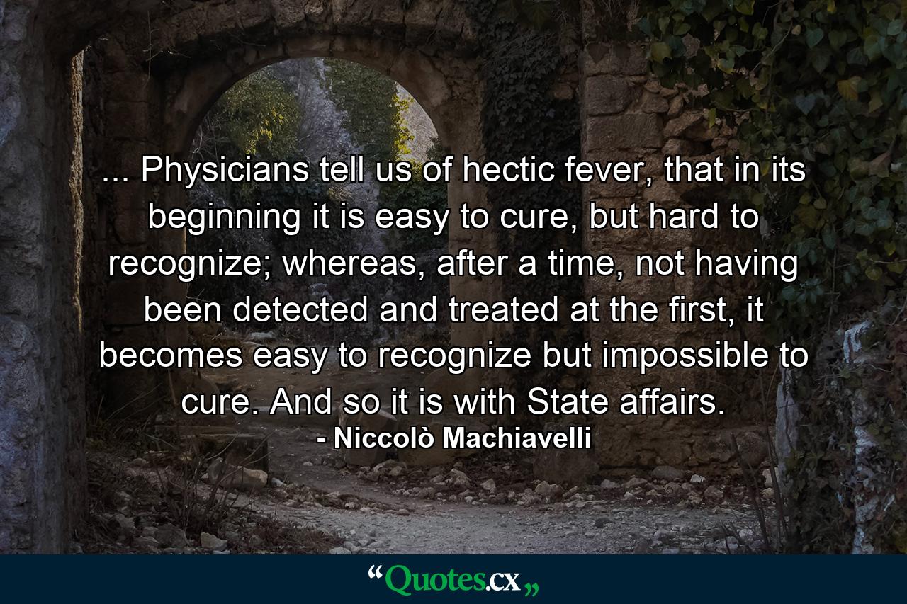 ... Physicians tell us of hectic fever, that in its beginning it is easy to cure, but hard to recognize; whereas, after a time, not having been detected and treated at the first, it becomes easy to recognize but impossible to cure. And so it is with State affairs. - Quote by Niccolò Machiavelli