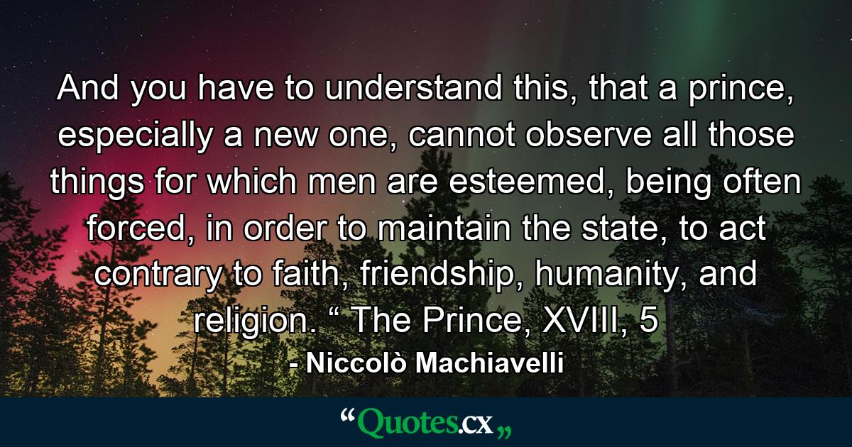 And you have to understand this, that a prince, especially a new one, cannot observe all those things for which men are esteemed, being often forced, in order to maintain the state, to act contrary to faith, friendship, humanity, and religion. “ The Prince, XVIII, 5 - Quote by Niccolò Machiavelli