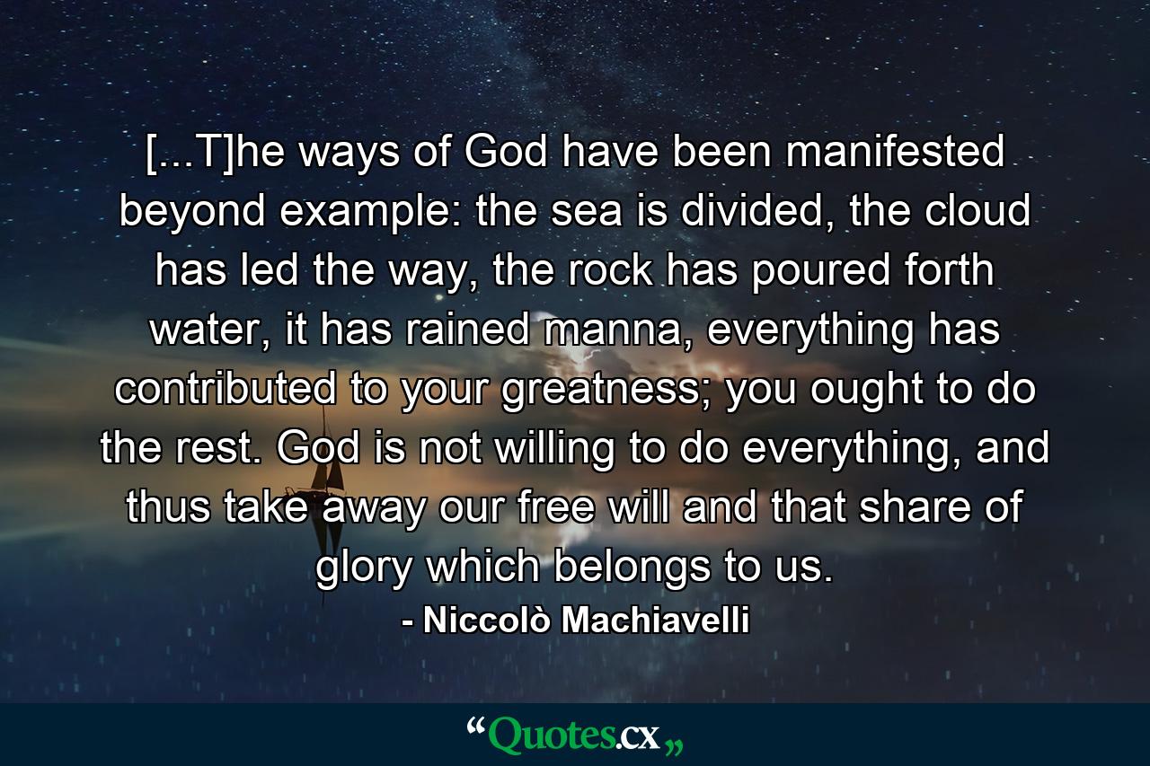 [...T]he ways of God have been manifested beyond example: the sea is divided, the cloud has led the way, the rock has poured forth water, it has rained manna, everything has contributed to your greatness; you ought to do the rest. God is not willing to do everything, and thus take away our free will and that share of glory which belongs to us. - Quote by Niccolò Machiavelli