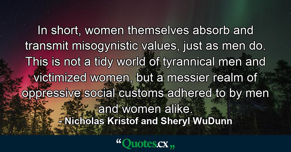 In short, women themselves absorb and transmit misogynistic values, just as men do. This is not a tidy world of tyrannical men and victimized women, but a messier realm of oppressive social customs adhered to by men and women alike. - Quote by Nicholas Kristof and Sheryl WuDunn