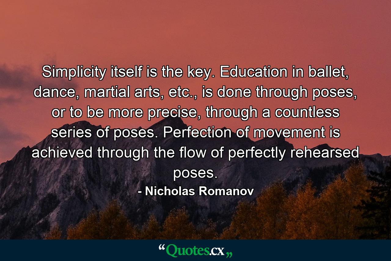 Simplicity itself is the key. Education in ballet, dance, martial arts, etc., is done through poses, or to be more precise, through a countless series of poses. Perfection of movement is achieved through the flow of perfectly rehearsed poses. - Quote by Nicholas Romanov