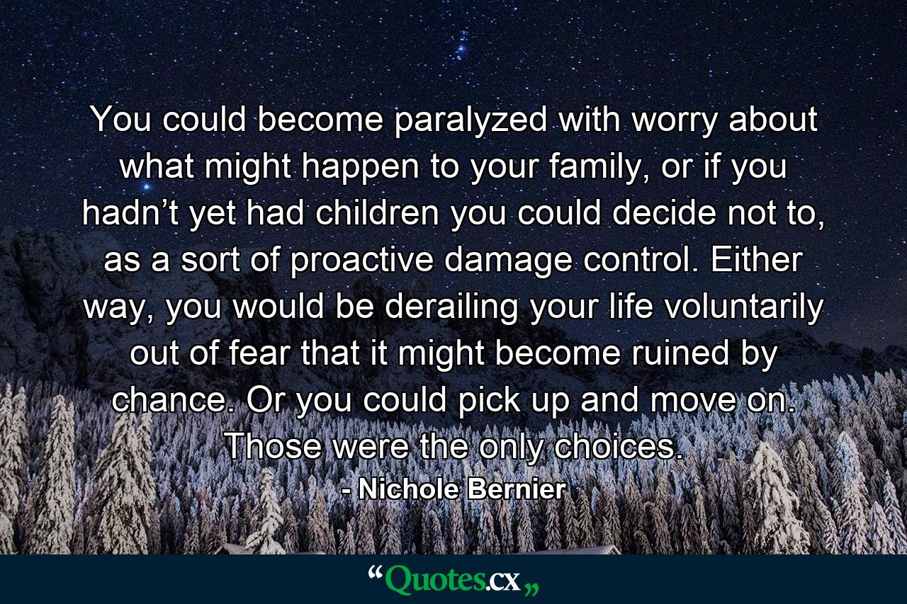 You could become paralyzed with worry about what might happen to your family, or if you hadn’t yet had children you could decide not to, as a sort of proactive damage control. Either way, you would be derailing your life voluntarily out of fear that it might become ruined by chance. Or you could pick up and move on. Those were the only choices. - Quote by Nichole Bernier