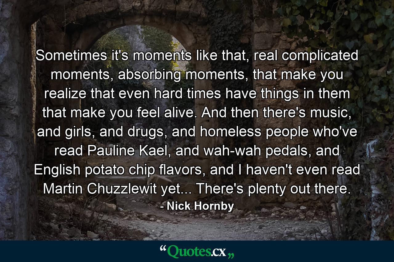 Sometimes it's moments like that, real complicated moments, absorbing moments, that make you realize that even hard times have things in them that make you feel alive. And then there's music, and girls, and drugs, and homeless people who've read Pauline Kael, and wah-wah pedals, and English potato chip flavors, and I haven't even read Martin Chuzzlewit yet... There's plenty out there. - Quote by Nick Hornby