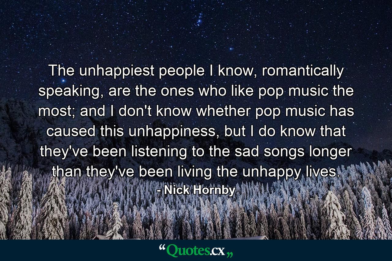 The unhappiest people I know, romantically speaking, are the ones who like pop music the most; and I don't know whether pop music has caused this unhappiness, but I do know that they've been listening to the sad songs longer than they've been living the unhappy lives. - Quote by Nick Hornby