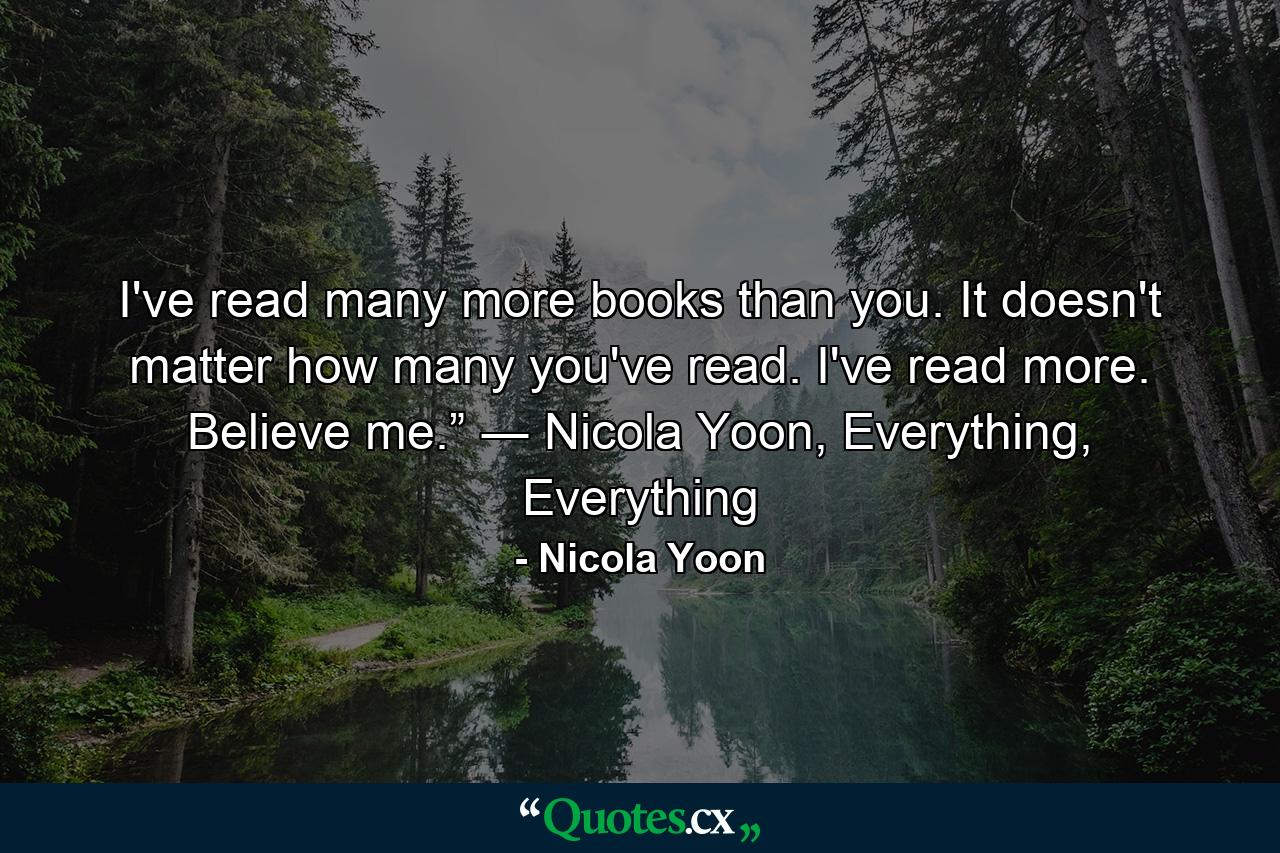 I've read many more books than you. It doesn't matter how many you've read. I've read more. Believe me.” ― Nicola Yoon, Everything, Everything - Quote by Nicola Yoon