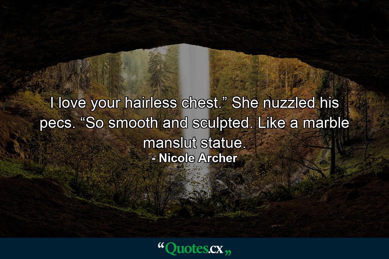 I love your hairless chest.” She nuzzled his pecs. “So smooth and sculpted. Like a marble manslut statue. - Quote by Nicole Archer