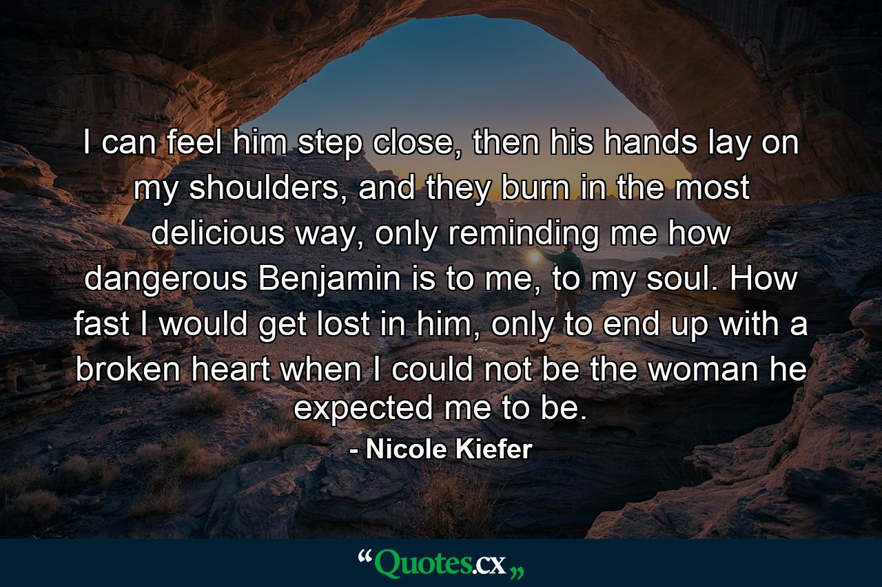 I can feel him step close, then his hands lay on my shoulders, and they burn in the most delicious way, only reminding me how dangerous Benjamin is to me, to my soul. How fast I would get lost in him, only to end up with a broken heart when I could not be the woman he expected me to be. - Quote by Nicole Kiefer